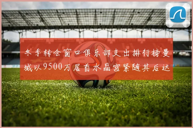 冬季转会窗口俱乐部支出排行榜曼城以9500万居首水晶宫紧随其后达8970万