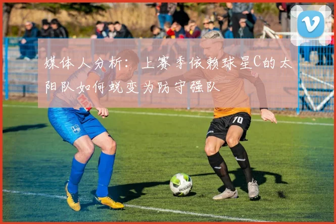 媒体人分析：上赛季依赖球星C的太阳队如何蜕变为防守强队