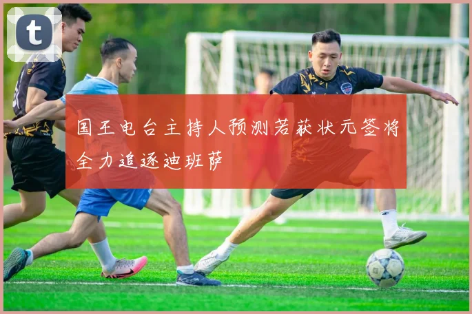 国王电台主持人预测若获状元签将全力追逐迪班萨
