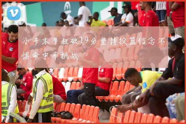 小卡末节狂砍19分坚持投篮信念不惧命中率挑战