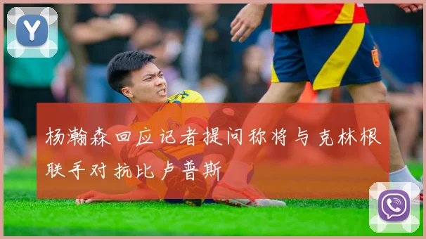 杨瀚森回应记者提问称将与克林根联手对抗比卢普斯