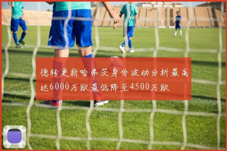 德转更新哈弗茨身价波动分析最高达6000万欧最低降至4500万欧