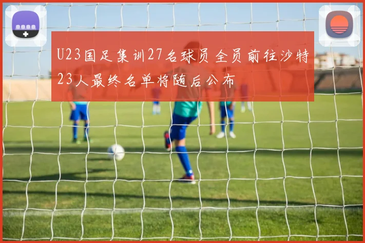 U23国足集训27名球员全员前往沙特23人最终名单将随后公布