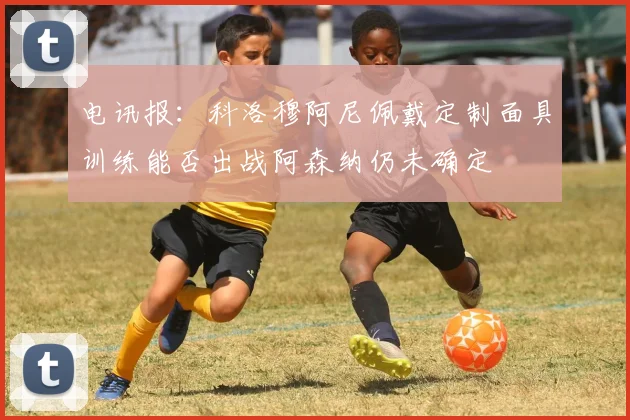 电讯报：科洛穆阿尼佩戴定制面具训练能否出战阿森纳仍未确定