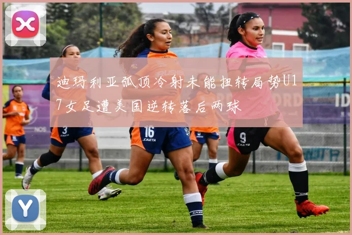 迪玛利亚弧顶冷射未能扭转局势U17女足遭美国逆转落后两球