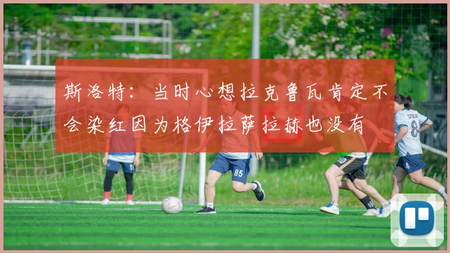 斯洛特：当时心想拉克鲁瓦肯定不会染红因为格伊拉萨拉赫也没有