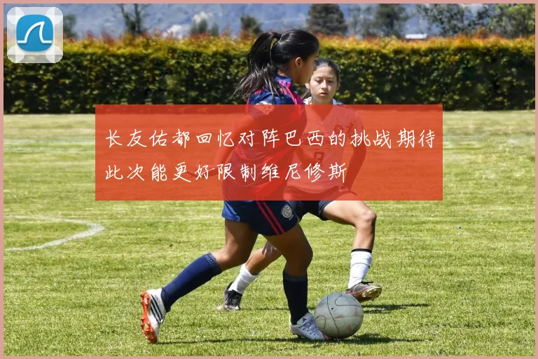 长友佑都回忆对阵巴西的挑战期待此次能更好限制维尼修斯