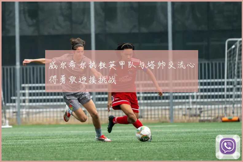 威尔希尔执教英甲队与塔帅交流心得勇敢迎接挑战