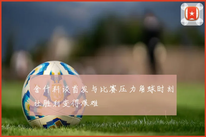 舍什科谈首发与比赛压力角球时刻让胜利变得艰难