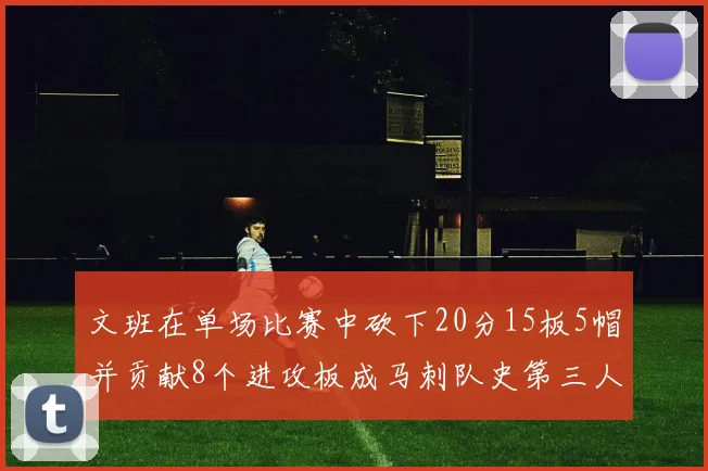 文班在单场比赛中砍下20分15板5帽并贡献8个进攻板成马刺队史第三人追平邓肯伟业