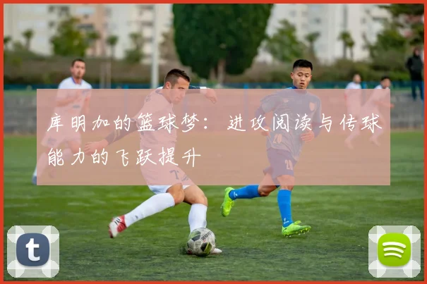 库明加的篮球梦：进攻阅读与传球能力的飞跃提升