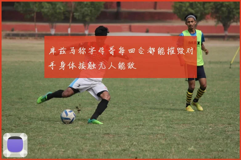 库兹马称字母哥每回合都能摧毁对手身体接触无人能敌