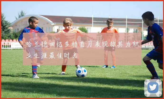 哈兰德回忆多特首月表现称其为职业生涯最佳时光