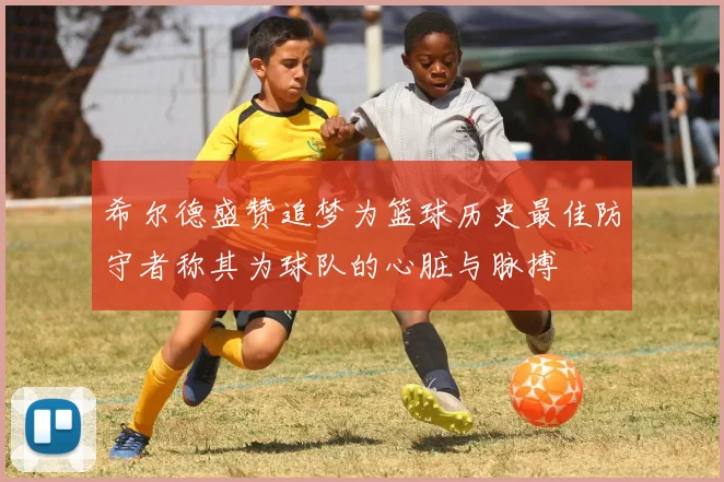 希尔德盛赞追梦为篮球历史最佳防守者称其为球队的心脏与脉搏