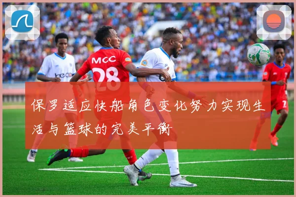 保罗适应快船角色变化努力实现生活与篮球的完美平衡