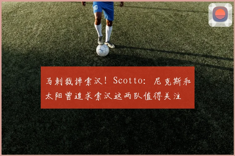 马刺裁掉索汉！Scotto：尼克斯和太阳曾追求索汉这两队值得关注