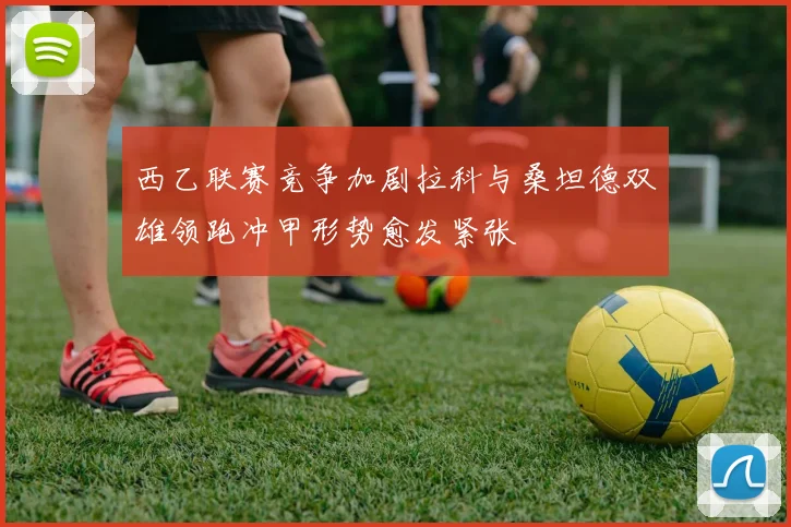 西乙联赛竞争加剧拉科与桑坦德双雄领跑冲甲形势愈发紧张