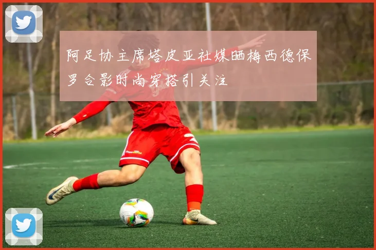 阿足协主席塔皮亚社媒晒梅西德保罗合影时尚穿搭引关注