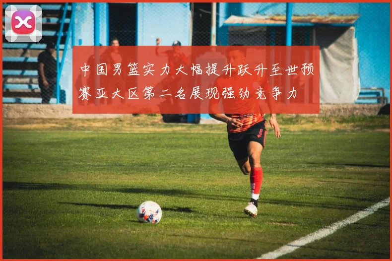 中国男篮实力大幅提升跃升至世预赛亚大区第二名展现强劲竞争力