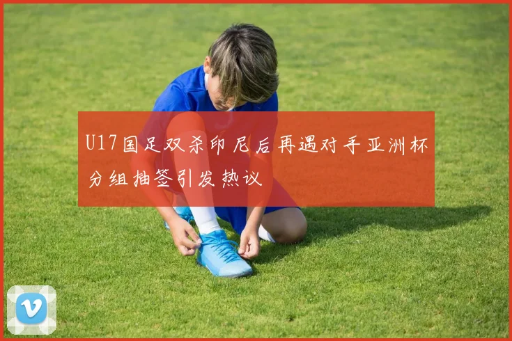 U17国足双杀印尼后再遇对手亚洲杯分组抽签引发热议